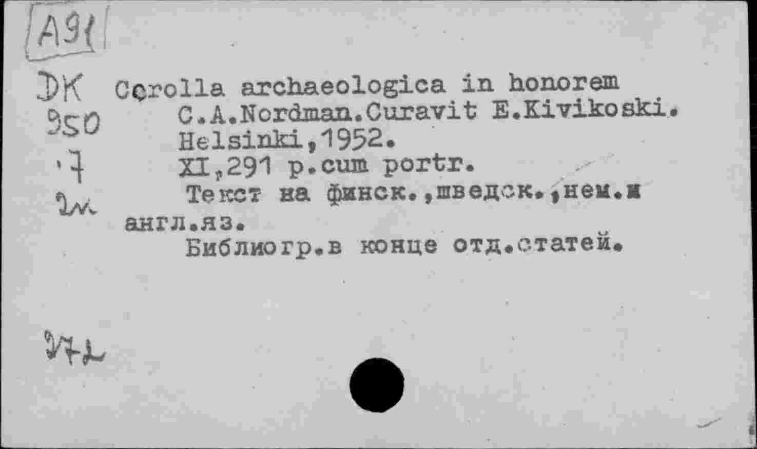 ﻿JK 5s О ч
Corolla archaeologica in honorem C.A.Nordman.Curavit E.Kivikoski. Helsinki,1952.
XI,291 p.cum portr.
Текст на финск.»шведок.,нем.м англ.яз.
Библиогр.в конце отд.статеи.
